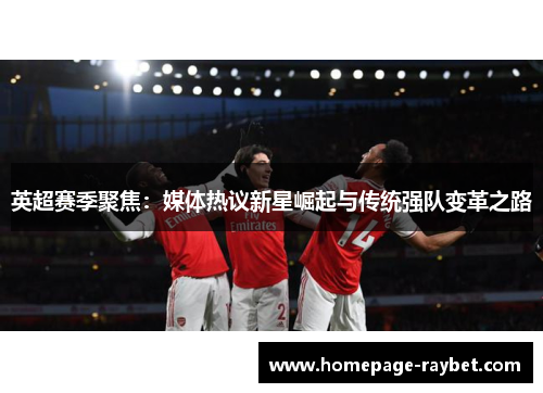 英超赛季聚焦:媒体热议新星崛起与传统强队变革之路 英超赛季聚焦:媒体热议新星崛起与传统强队变革之路