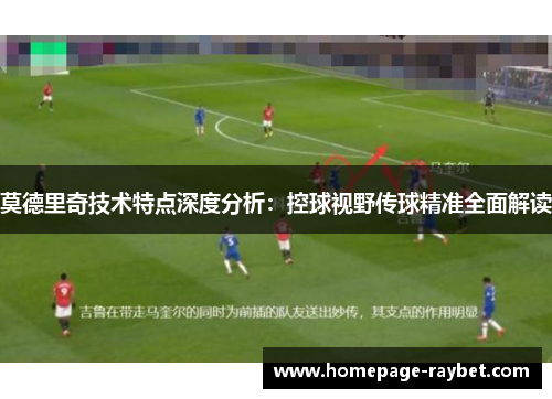 莫德里奇技术特点深度分析：控球视野传球精准全面解读