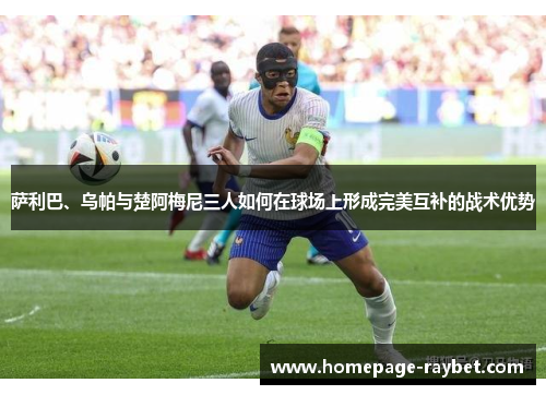 萨利巴、乌帕与楚阿梅尼三人如何在球场上形成完美互补的战术优势 萨利巴、乌帕与楚阿梅尼三人如何在球场上形成完美互补的战术优势