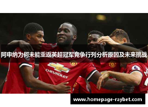 阿申纳为何未能重返英超冠军竞争行列分析原因及未来挑战