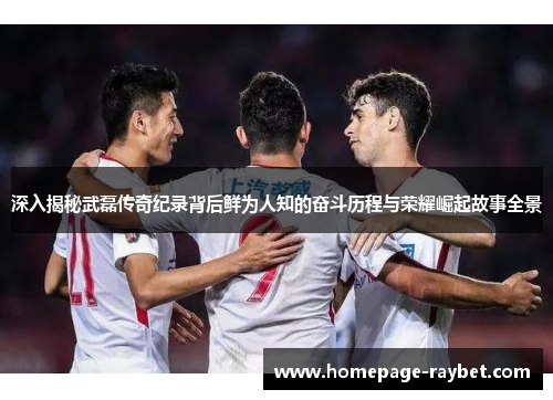 深入揭秘武磊传奇纪录背后鲜为人知的奋斗历程与荣耀崛起故事全景