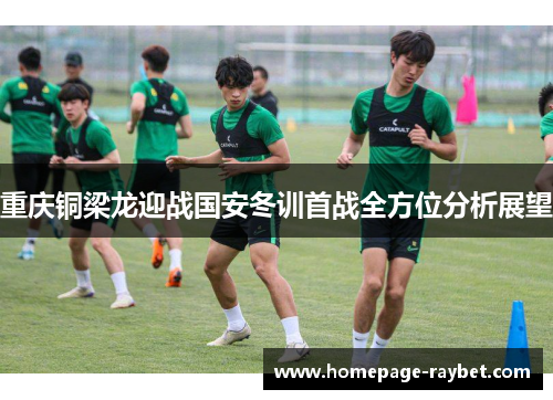 重庆铜梁龙迎战国安冬训首战全方位分析展望 重庆铜梁龙迎战国安冬训首战全方位分析展望