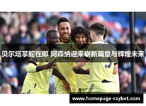 贝尔塔掌舵在即 阿森纳迎来崭新篇章与辉煌未来