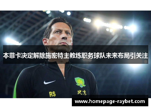 本菲卡决定解除施密特主教练职务球队未来布局引关注