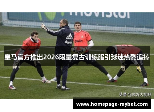 皇马官方推出2026限量复古训练服引球迷热烈追捧